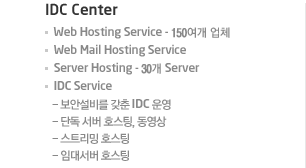 IDC Center  Web Hosting Service - 150여개 업체  Web Mail Hosting Service  Server Hosting - 30개 Server  IDC Service  Web Hosting Service - 150여개 업체  Web Mail Hosting Service  Server Hosting - 30개 Server  IDC Service  - 보안설비를 갖춘 IDC 운영  - 단독 서버 호스팅, 동영상  - 스트리밍 호스팅  - 임대서버 호스팅